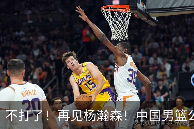 不打了！再见杨瀚森！中国男篮公布12人名单